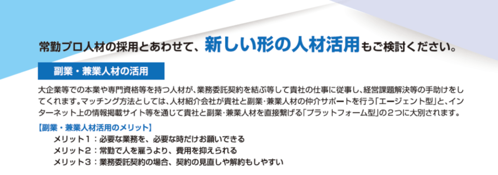 常勤プロ人材の採用とあわせて、新しい形の人材活用もご検討ください。副業・兼業人材の活用：大企業等での本業や専門資格等を持つ人材が、業務委託契約を結ぶ等して貴社の仕事に従事し、経営課題解決等の手助けをしてくれます。マッチング方法としては、人材紹介会社が貴社と副業・兼業人材の仲介サポートを行う「エージェント型」と、インターネット上の情報掲載サイト等を通じて貴社と副業・兼業人材を直接繋げる「プラットフォーム型」の2つに大別されます。副業・兼業人材活用のメリットは、必要な業務を、必要な時だけお願いできる。常勤で人を雇うより、費用を抑えられる。業務委託契約の場合、契約の見直しや解約もしやすい。